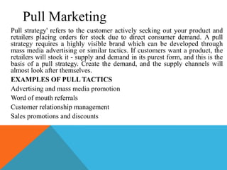 Pull Marketing
Pull strategy' refers to the customer actively seeking out your product and
retailers placing orders for stock due to direct consumer demand. A pull
strategy requires a highly visible brand which can be developed through
mass media advertising or similar tactics. If customers want a product, the
retailers will stock it - supply and demand in its purest form, and this is the
basis of a pull strategy. Create the demand, and the supply channels will
almost look after themselves.
EXAMPLES OF PULL TACTICS
Advertising and mass media promotion
Word of mouth referrals
Customer relationship management
Sales promotions and discounts
 