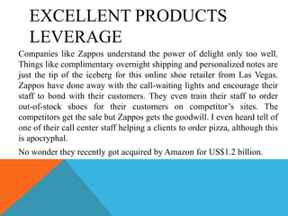 EXCELLENT PRODUCTS
   LEVERAGE
Companies like Zappos understand the power of delight only too well.
Things like complimentary overnight shipping and personalized notes are
just the tip of the iceberg for this online shoe retailer from Las Vegas.
Zappos have done away with the call-waiting lights and encourage their
staff to bond with their customers. They even train their staff to order
out-of-stock shoes for their customers on competitor’s sites. The
competitors get the sale but Zappos gets the goodwill. I even heard tell of
one of their call center staff helping a clients to order pizza, although this
is apocryphal.
No wonder they recently got acquired by Amazon for US$1.2 billion.
 