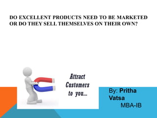 DO EXCELLENT PRODUCTS NEED TO BE MARKETED
OR DO THEY SELL THEMSELVES ON THEIR OWN?




                             By: Pritha
                             Vatsa
                                 MBA-IB
 