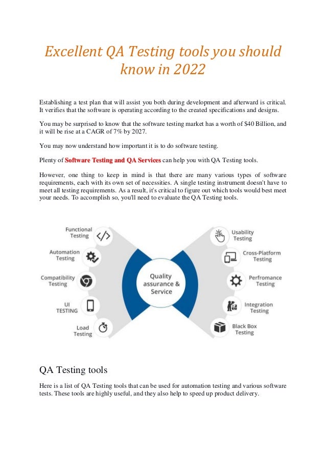 Excellent QA Testing tools you should
know in 2022
Establishing a test plan that will assist you both during development and afterward is critical.
It verifies that the software is operating according to the created specifications and designs.
You may be surprised to know that the software testing market has a worth of $40 Billion, and
it will be rise at a CAGR of 7% by 2027.
You may now understand how important it is to do software testing.
Plenty of Software Testing and QA Services can help you with QA Testing tools.
However, one thing to keep in mind is that there are many various types of software
requirements, each with its own set of necessities. A single testing instrument doesn't have to
meet all testing requirements. As a result, it's critical to figure out which tools would best meet
your needs. To accomplish so, you'll need to evaluate the QA Testing tools.
QA Testing tools
Here is a list of QA Testing tools that can be used for automation testing and various software
tests. These tools are highly useful, and they also help to speed up product delivery.
 