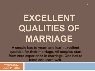 EXCELLENT
QUALITIES OF
MARRIAGE
A couple has to yearn and learn excellent
qualities for their marriage. All couples start
from zero experience in marriage. One has to
learn and learn well.
Wednesday,
June 11, 2014
1
 