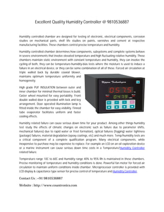 Excellent Quality Humidity Controller @ 9810536887
Humidity controlled chamber are designed for testing of electronic, electrical components, corrosion
studies on mechanical parts, shelf life studies on paints, varnishes and cement at respective
manufacturing facilities. These chambers control precise temperature and humidity.
Humidity controlled chamber determines how components, subsystems and complete systems behave
in severe environments that involve elevated temperature and high fluctuating relative humidity. These
chambers maintain static environment with constant temperature and humidity, they can involve the
cycling of both, they can be temperature-humidity-bias tests where the moisture is used to induce a
failure in an electrical device, or they can be some combination of all of these. Forced air circulation at
triple walled back by durable coaxial blower,
maintains optimum temperature uniformity and
homogeneity.
High grade PUF INSULATION between outer and
inner chamber for minimal thermal losses is build.
Caster wheel mounted for easy portability. Front
double walled door is provided with lock and key
arrangement. Door operated illumination lamp is
fitted inside the chamber for easy visibility. Finned
tube evaporator facilitates uniform and faster
cooling effects.
Humidity related failure can cause serious down time for your product. Among other things humidity
test study the effects of climatic changes on electronic such as failure due to parameter shifts,
mechanical failures) due to rapid water or frost formation), optical failures (fogging) water tightness
(package) failures, material degradation (epoxy coatings, etc) and much more. Temp/humidity tests are
a critical component of a complete qualification program. Many electrical components, while
inexpensive to purchase may be expensive to replace. For example an LCD on an oil exploration device
or a marine instrument can cause serious down time costs in a Temperature/Humidity Controller
related failure.
Temperature range 10C to 60C and Humidity range 40% to 95% Rh is maintained in these chambers.
Precise monitoring of temperature and humidity conditions is done. Powerful fan motor for forced air
circulation to maintain uniform conditions inside chamber. Microprocessor controller is provided with
LCD display & capacitance type sensor for precise control of temperature and Humidity Controller.
Contact Us : +91 9810536887
Website : http://www.countronics.com
 