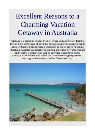 Excellent Reasons to a
Charming Vacation
Getaway in Australia
Australia is a romantic country by itself where you could really feel that
love is in the air because of having some capitivating vacations within its
limits. Actually, it has gathered a credibility as one of the world's most
charming countries as a result of its exciting cities that offer many taking
in the sights alternatives as well as activities excellent for lovers
specifically with those folks which are commemorating engagements,
wedding anniversaries as well as Valentine's Day.
 