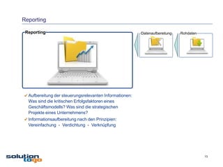 Reporting

 Reporting                                               Datenaufbereitung   Rohdaten




  Aufbereitung der steuerungsrelevanten Informationen:
  Was sind die kritischen Erfolgsfaktoren eines
  Geschäftsmodells? Was sind die strategischen
  Projekte eines Unternehmens?
  Informationsaufbereitung nach den Prinzipien:
  Vereinfachung - Verdichtung - Verknüpfung




                                                                                        13
 