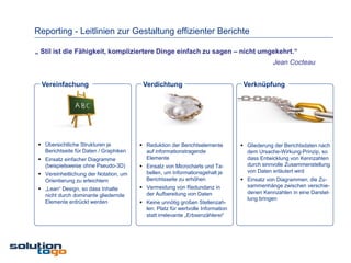 Reporting - Leitlinien zur Gestaltung effizienter Berichte

„ Stil ist die Fähigkeit, kompliziertere Dinge einfach zu sagen – nicht umgekehrt.“
                                                                                             Jean Cocteau


  Vereinfachung                          Verdichtung                              Verknüpfung




  Übersichtliche Strukturen je          Reduktion der Berichtselemente          Gliederung der Berichtsdaten nach
   Berichtseite für Daten / Graphiken     auf informationstragende                 dem Ursache-Wirkung-Prinzip, so
  Einsatz einfacher Diagramme            Elemente                                 dass Entwicklung von Kennzahlen
   (beispielsweise ohne Pseudo-3D)       Einsatz von Microcharts und Ta-          durch sinnvolle Zusammenstellung
                                          bellen, um Informationsgehalt je         von Daten erläutert wird
  Vereinheitlichung der Notation, um
   Orientierung zu erleichtern            Berichtsseite zu erhöhen                Einsatz von Diagrammen, die Zu-
                                         Vermeidung von Redundanz in              sammenhänge zwischen verschie-
  „Lean“ Design, so dass Inhalte
                                          der Aufbereitung von Daten               denen Kennzahlen in eine Darstel-
   nicht durch dominante gliedernde
                                                                                   lung bringen
   Elemente erdrückt werden              Keine unnötig großen Stellenzah-
                                          len: Platz für wertvolle Information
                                          statt irrelevante „Erbsenzählerei“
 