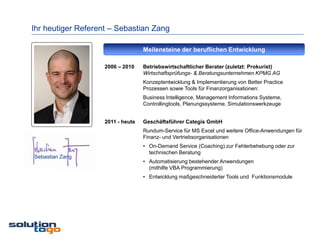 Ihr heutiger Referent – Sebastian Zang

                                   Meilensteine der beruflichen Entwicklung

                    2006 – 2010    Betriebswirtschaftlicher Berater (zuletzt: Prokurist)
                                   Wirtschaftsprüfungs- & Beratungsunternehmen KPMG AG
                                   Konzeptentwicklung & Implementierung von Better Practice
                                   Prozessen sowie Tools für Finanzorganisationen:
                                   Business Intelligence, Management Informations Systeme,
                                   Controllingtools, Planungssysteme, Simulationswerkzeuge


                    2011 - heute   Geschäftsführer Categis GmbH
                                   Rundum-Service für MS Excel und weitere Office-Anwendungen für
                                   Finanz- und Vertriebsorganisationen
                                   • On-Demand Service (Coaching) zur Fehlerbehebung oder zur
                                     technischen Beratung
Sebastian Zang
                                   • Automatisierung bestehender Anwendungen
                                     (mithilfe VBA Programmierung)
                                   • Entwicklung maßgeschneiderter Tools und Funktionsmodule
 