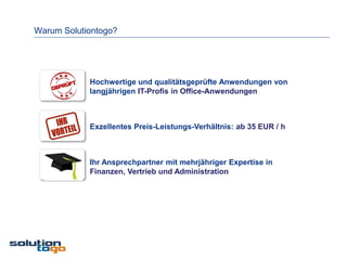Warum Solutiontogo?




            Hochwertige und qualitätsgeprüfte Anwendungen von
            langjährigen IT-Profis in Office-Anwendungen



            Exzellentes Preis-Leistungs-Verhältnis: ab 35 EUR / h



            Ihr Ansprechpartner mit mehrjähriger Expertise in
            Finanzen, Vertrieb und Administration
 