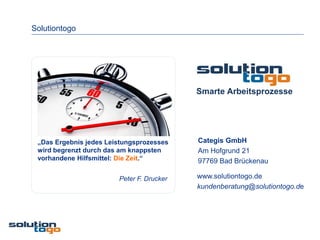 Solutiontogo




                                           Smarte Arbeitsprozesse




 „Das Ergebnis jedes Leistungsprozesses    Categis GmbH
 wird begrenzt durch das am knappsten      Am Hofgrund 21
 vorhandene Hilfsmittel: Die Zeit.“        97769 Bad Brückenau

                        Peter F. Drucker   www.solutiontogo.de
                                           kundenberatung@solutiontogo.de
 