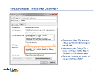 Rohdaten(import) – Intelligenter Datenimport




                                               Datenimport über SQL-Abfrage
                                               erlaubt punktuellen Datenimport
                                               nach Excel
                                               Minimierung der Dateigröße in
                                               Excel [um bis zu Faktor 400 im
                                               Vergleich zu Pivotdatenimport]
                                               Dynamische Abfragen lassen sich
                                               u.a. per Makro gestalten




                                                                                 8
 