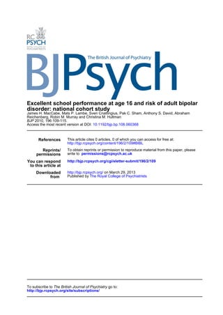 Excellent school performance at age 16 and risk of adult bipolar
disorder: national cohort study
James H. MacCabe, Mats P. Lambe, Sven Cnattingius, Pak C. Sham, Anthony S. David, Abraham
Reichenberg, Robin M. Murray and Christina M. Hultman
BJP 2010, 196:109-115.
Access the most recent version at DOI: 10.1192/bjp.bp.108.060368



       References       This article cites 0 articles, 0 of which you can access for free at:
                        http://bjp.rcpsych.org/content/196/2/109#BIBL
        Reprints/       To obtain reprints or permission to reproduce material from this paper, please
     permissions        write to permissions@rcpsych.ac.uk

You can respond         http://bjp.rcpsych.org/cgi/eletter-submit/196/2/109
 to this article at
     Downloaded         http://bjp.rcpsych.org/ on March 29, 2013
           from         Published by The Royal College of Psychiatrists




To subscribe to The British Journal of Psychiatry go to:
http://bjp.rcpsych.org/site/subscriptions/
 