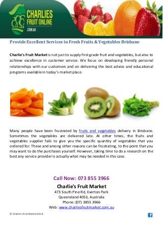 Provide Excellent Services in Fresh Fruits & Vegetables Brisbane
Charlie’s Fruit Market is not just to supply first grade fruit and vegetables, but also to
achieve excellence in customer service. We focus on developing friendly personal
relationships with our customers and on delivering the best advice and educational
programs available in today’s market place.
Many people have been frustrated by fruits and vegetables delivery in Brisbane.
Sometimes the vegetables are delivered late. At other times, the fruits and
vegetables supplier fails to give you the specific quantity of vegetables that you
ordered for. These and among other reasons can be frustrating, to the point that you
may want to do the purchases yourself. However, taking time to do a research on the
best any service provider is actually what may be needed in this case.
Call Now: 073 855 3966
Charlie's Fruit Market
473 South Pine Rd, Everton Park
Queensland 4053, Australia
Phone: (07) 3855 3966
Web: www.charliesfruitmarket.com.au
© Charlie's Fruit Market 2013.
 