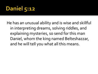 He has an unusual ability and is wise and skillful
 in interpreting dreams, solving riddles, and
 explaining mysteries, so send for this man
 Daniel, whom the king named Belteshazzar,
 and he will tell you what all this means.
 