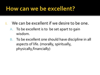 I.    We can be excellent if we desire to be one.
     A. To be excellent is to be set apart to gain
        wisdom.
     B. To be excellent one should have discipline in all
        aspects of life. (morally, spiritually,
        physically,financially)
 