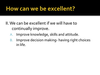 II. We can be excellent if we will have to
     continually improve.
  A. Improve knowledge, skills and attitude.
  B. Improve decision making- having right choices
      in life.
 