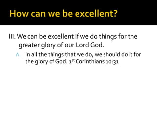 III. We can be excellent if we do things for the
     greater glory of our Lord God.
  A. In all the things that we do, we should do it for
      the glory of God. 1st Corinthians 10:31
 