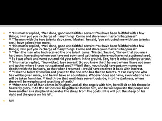    21 "His master replied, 'Well done, good and faithful servant! You have been faithful with a few
    things; I will put you in charge of many things. Come and share your master's happiness!'
   22 "The man with the two talents also came. 'Master,' he said, 'you entrusted me with two talents;
    see, I have gained two more.'
   23 "His master replied, 'Well done, good and faithful servant! You have been faithful with a few
    things; I will put you in charge of many things. Come and share your master's happiness!'
   24 "Then the man who had received the one talent came. 'Master,' he said, 'I knew that you are a
    hard man, harvesting where you have not sown and gathering where you have not scattered seed.
    25 So I was afraid and went out and hid your talent in the ground. See, here is what belongs to you.'
   26 "His master replied, 'You wicked, lazy servant! So you knew that I harvest where I have not sown
    and gather where I have not scattered seed? 27 Well then, you should have put my money on
    deposit with the bankers, so that when I returned I would have received it back with interest.
   28 "'Take the talent from him and give it to the one who has the ten talents. 29 For everyone who
    has will be given more, and he will have an abundance. Whoever does not have, even what he has
    will be taken from him. 30 And throw that worthless servant outside, into the darkness, where
    there will be weeping and gnashing of teeth.'
   31 "When the Son of Man comes in his glory, and all the angels with him, he will sit on his throne in
    heavenly glory. 32 All the nations will be gathered before him, and he will separate the people one
    from another as a shepherd separates the sheep from the goats. 33 He will put the sheep on his
    right and the goats on his left.
   NIV
 