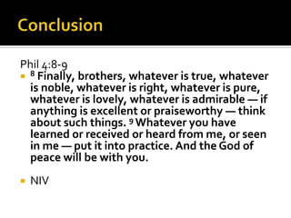 Phil 4:8-9
 8 Finally, brothers, whatever is true, whatever
  is noble, whatever is right, whatever is pure,
  whatever is lovely, whatever is admirable — if
  anything is excellent or praiseworthy — think
  about such things. 9 Whatever you have
  learned or received or heard from me, or seen
  in me — put it into practice. And the God of
  peace will be with you.
   NIV
 