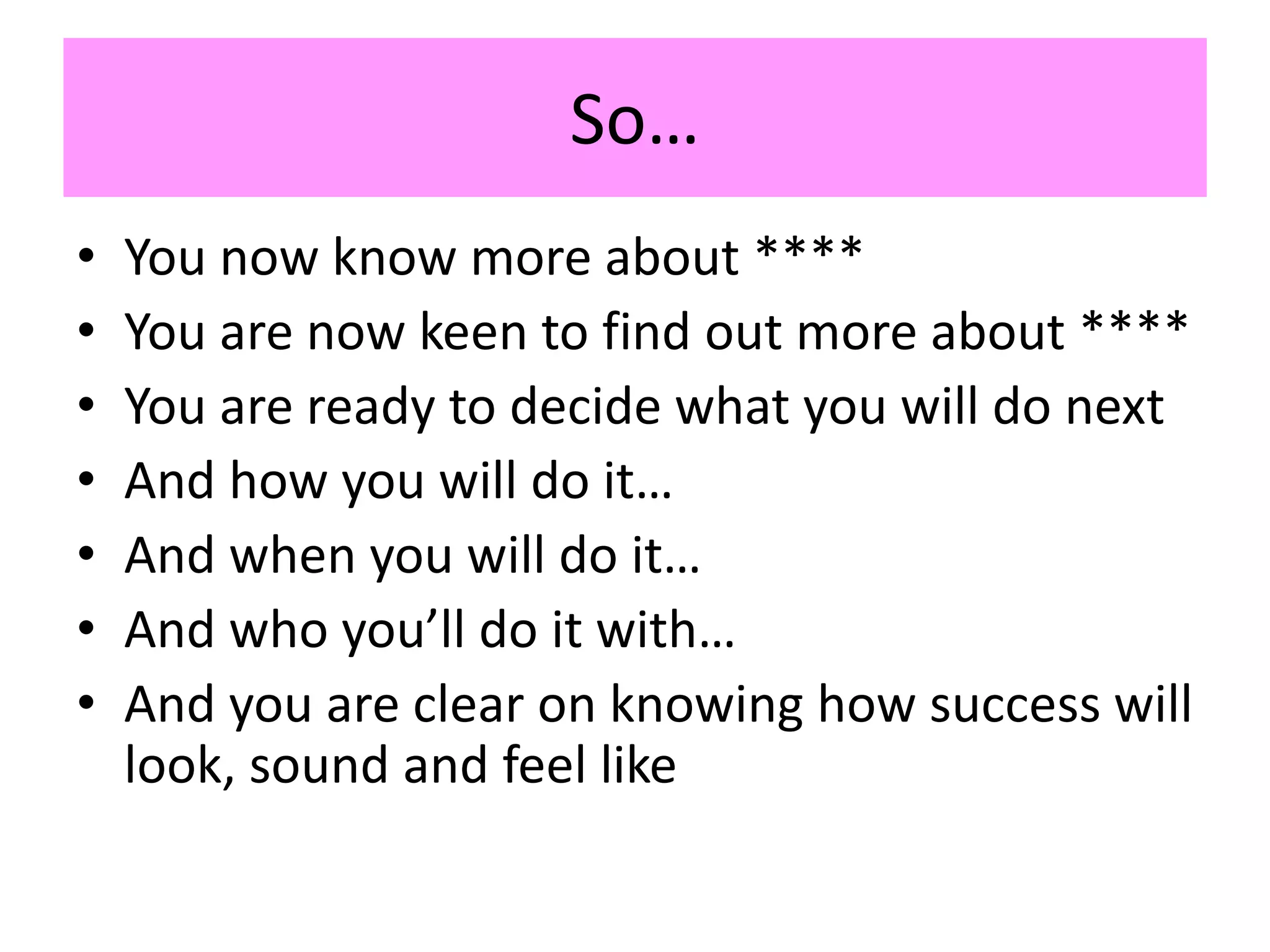 So…
• You now know more about ****
• You are now keen to find out more about ****
• You are ready to decide what you will do next
• And how you will do it…
• And when you will do it…
• And who you’ll do it with…
• And you are clear on knowing how success will
look, sound and feel like
 
