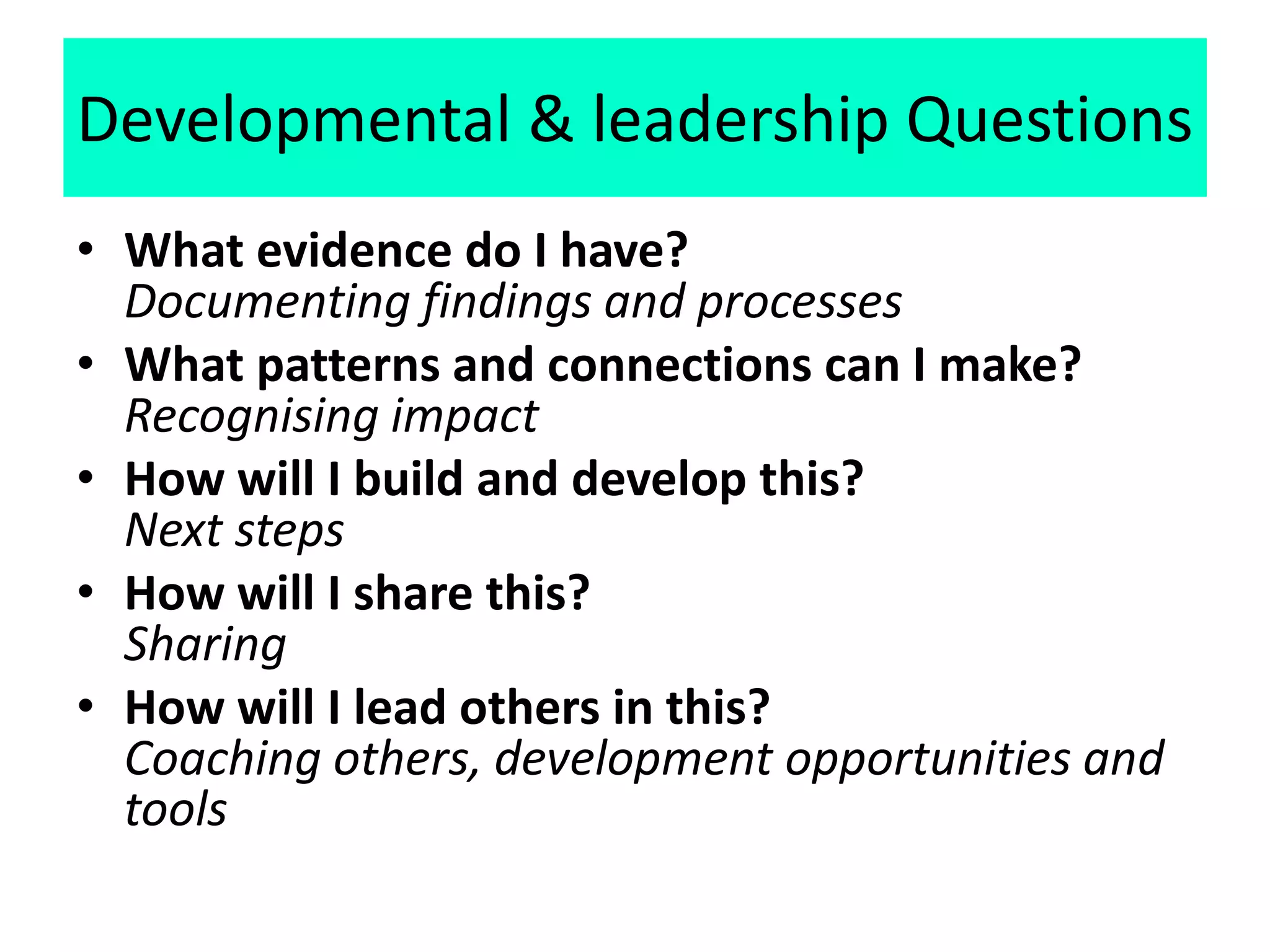 Developmental & leadership Questions
• What evidence do I have?
Documenting findings and processes
• What patterns and connections can I make?
Recognising impact
• How will I build and develop this?
Next steps
• How will I share this?
Sharing
• How will I lead others in this?
Coaching others, development opportunities and
tools
 