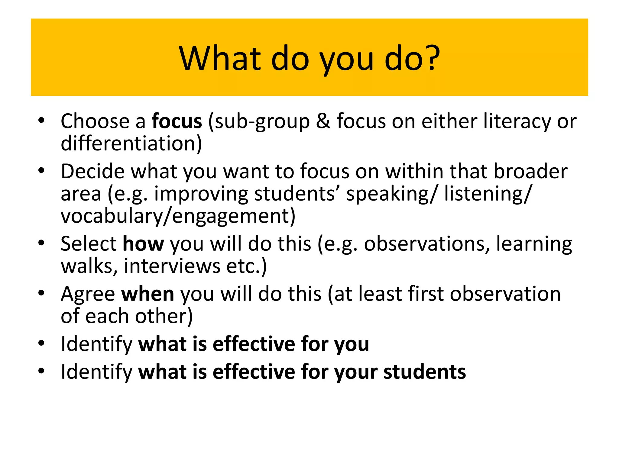 What do you do?
• Choose a focus (sub-group & focus on either literacy or
differentiation)
• Decide what you want to focus on within that broader
area (e.g. improving students’ speaking/ listening/
vocabulary/engagement)
• Select how you will do this (e.g. observations, learning
walks, interviews etc.)
• Agree when you will do this (at least first observation
of each other)
• Identify what is effective for you
• Identify what is effective for your students
 