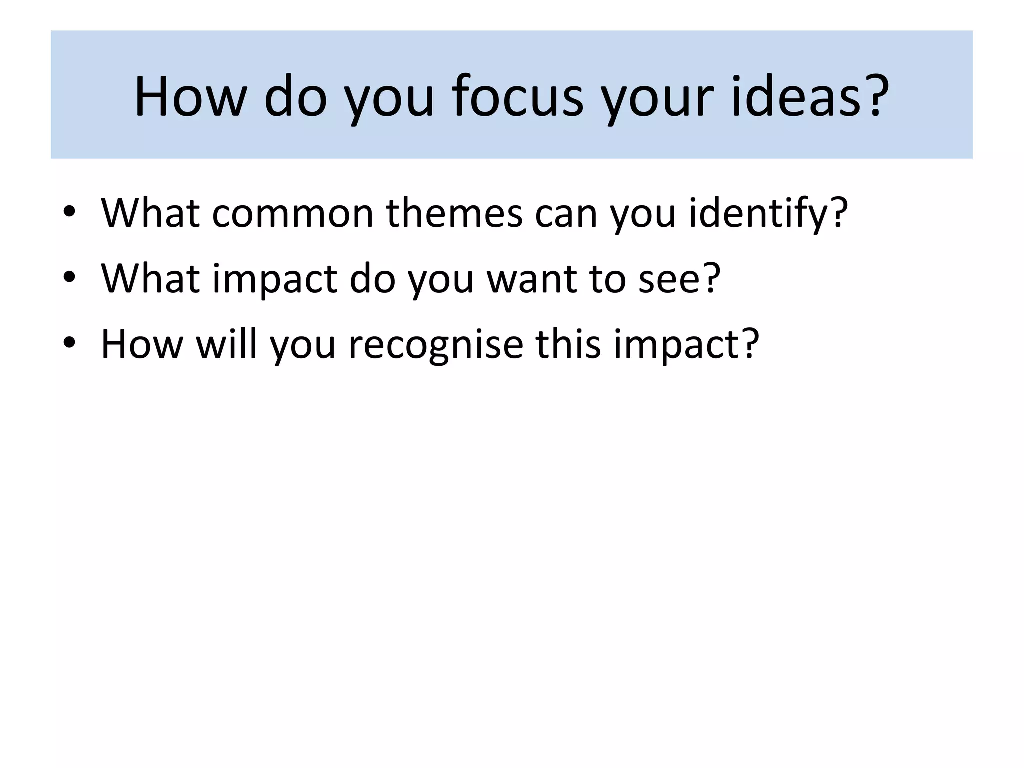 How do you focus your ideas?
• What common themes can you identify?
• What impact do you want to see?
• How will you recognise this impact?
 