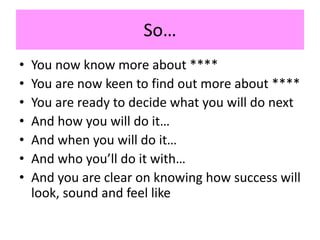 So…
• You now know more about ****
• You are now keen to find out more about ****
• You are ready to decide what you will do next
• And how you will do it…
• And when you will do it…
• And who you’ll do it with…
• And you are clear on knowing how success will
look, sound and feel like
 