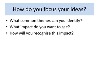 How do you focus your ideas?
• What common themes can you identify?
• What impact do you want to see?
• How will you recognise this impact?
 