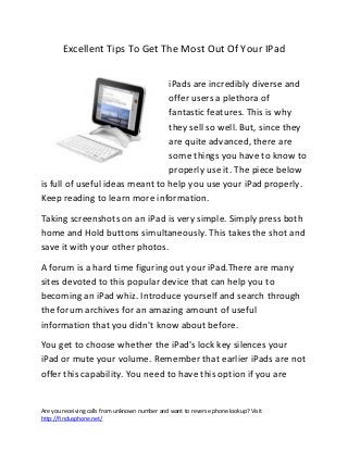 Are you receiving calls from unknown number and want to reverse phone lookup? Visit
http://findusphone.net/
Excellent Tips To Get The Most Out Of Your IPad
iPads are incredibly diverse and
offer users a plethora of
fantastic features. This is why
they sell so well. But, since they
are quite advanced, there are
some things you have to know to
properly use it. The piece below
is full of useful ideas meant to help you use your iPad properly.
Keep reading to learn more information.
Taking screenshots on an iPad is very simple. Simply press both
home and Hold buttons simultaneously. This takes the shot and
save it with your other photos.
A forum is a hard time figuring out your iPad.There are many
sites devoted to this popular device that can help you to
becoming an iPad whiz. Introduce yourself and search through
the forum archives for an amazing amount of useful
information that you didn't know about before.
You get to choose whether the iPad's lock key silences your
iPad or mute your volume. Remember that earlier iPads are not
offer this capability. You need to have this option if you are
 