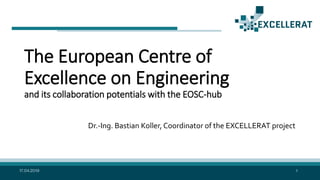 The European Centre of
Excellence on Engineering
and its collaboration potentials with the EOSC-hub
Dr.-Ing. Bastian Koller, Coordinator of the EXCELLERAT project
17.04.2019 1
 