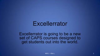 Excellerrator Excellerrator is going to be a new set of CAPS courses designed to get students out into the world. Will J. – Otis L. 1 