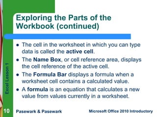 Excel Lesson 1 
Exploring the Parts of the 
Workbook (continued) 
 The cell in the worksheet in which you can type 
data is called the active cell. 
 The Name Box, or cell reference area, displays 
the cell reference of the active cell. 
 The Formula Bar displays a formula when a 
worksheet cell contains a calculated value. 
 A formula is an equation that calculates a new 
value from values currently in a worksheet. 
10 
Pasewark & Pasewark Microsoft Office 2010 Introductory 
 