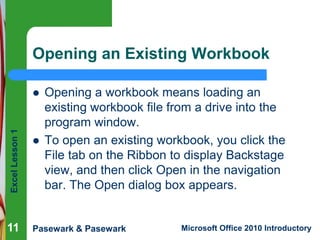 Excel Lesson 1 
Opening an Existing Workbook 
 Opening a workbook means loading an 
existing workbook file from a drive into the 
program window. 
 To open an existing workbook, you click the 
File tab on the Ribbon to display Backstage 
view, and then click Open in the navigation 
bar. The Open dialog box appears. 
11 
Pasewark & Pasewark Microsoft Office 2010 Introductory 
 