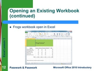 Excel Lesson 1 
Opening an Existing Workbook 
(continued) 
 Frogs workbook open in Excel 
Pasewark & Pasewark Microsoft Office 2010 Introductory 
12 
 