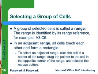 Excel Lesson 1 
Selecting a Group of Cells 
 A group of selected cells is called a range. 
The range is identified by its range reference, 
for example, A3:C5. 
 In an adjacent range, all cells touch each 
other and form a rectangle. 
– To select an adjacent range, click the cell in a 
corner of the range, drag the pointer to the cell in 
the opposite corner of the range, and release the 
mouse button. 
Pasewark & Pasewark Microsoft Office 2010 Introductory 
16 
 
