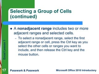Excel Lesson 1 
Selecting a Group of Cells 
(continued) 
 A nonadjacent range includes two or more 
adjacent ranges and selected cells. 
– To select a nonadjacent range, select the first 
adjacent range or cell, press the Ctrl key as you 
select the other cells or ranges you want to 
include, and then release the Ctrl key and the 
mouse button. 
Pasewark & Pasewark Microsoft Office 2010 Introductory 
17 
 