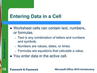 Excel Lesson 1 
Entering Data in a Cell 
 Worksheet cells can contain text, numbers, 
or formulas. 
– Text is any combination of letters and numbers 
and symbols. 
– Numbers are values, dates, or times. 
– Formulas are equations that calculate a value. 
 You enter data in the active cell. 
Pasewark & Pasewark Microsoft Office 2010 Introductory 
18 
 