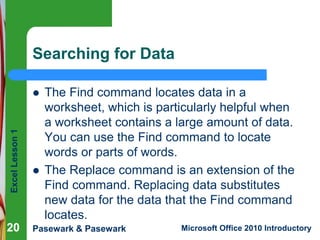 Excel Lesson 1 
Searching for Data 
 The Find command locates data in a 
worksheet, which is particularly helpful when 
a worksheet contains a large amount of data. 
You can use the Find command to locate 
words or parts of words. 
 The Replace command is an extension of the 
Find command. Replacing data substitutes 
new data for the data that the Find command 
locates. 
20 
Pasewark & Pasewark Microsoft Office 2010 Introductory 
 