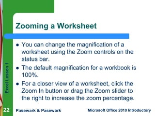 Excel Lesson 1 
Zooming a Worksheet 
 You can change the magnification of a 
worksheet using the Zoom controls on the 
status bar. 
 The default magnification for a workbook is 
100%. 
 For a closer view of a worksheet, click the 
Zoom In button or drag the Zoom slider to 
the right to increase the zoom percentage. 
22 
Pasewark & Pasewark Microsoft Office 2010 Introductory 
 