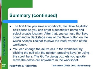 Excel Lesson 1 
Summary (continued) 
 The first time you save a workbook, the Save As dialog 
box opens so you can enter a descriptive name and 
select a save location. After that, you can use the Save 
command in Backstage view or the Save button on the 
Quick Access Toolbar to save the latest version of the 
workbook. 
 You can change the active cell in the worksheet by 
clicking the cell with the pointer, pressing keys, or using 
the scroll bars. The Go To dialog box lets you quickly 
move the active cell anywhere in the worksheet. 
27 
Pasewark & Pasewark Microsoft Office 2010 Introductory 
 