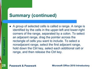 Excel Lesson 1 
Summary (continued) 
 A group of selected cells is called a range. A range is 
identified by the cells in the upper-left and lower-right 
corners of the range, separated by a colon. To select 
an adjacent range, drag the pointer across the 
rectangle of cells you want to include. To select a 
nonadjacent range, select the first adjacent range, 
hold down the Ctrl key, select each additional cell or 
range, and then release the Ctrl key. 
28 
Pasewark & Pasewark Microsoft Office 2010 Introductory 
 