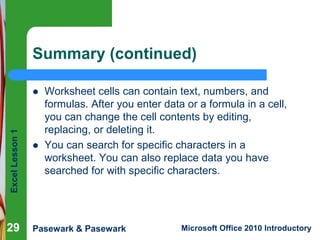 Excel Lesson 1 
Summary (continued) 
 Worksheet cells can contain text, numbers, and 
formulas. After you enter data or a formula in a cell, 
you can change the cell contents by editing, 
replacing, or deleting it. 
 You can search for specific characters in a 
worksheet. You can also replace data you have 
searched for with specific characters. 
29 
Pasewark & Pasewark Microsoft Office 2010 Introductory 
 