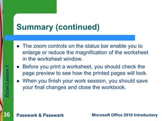 Excel Lesson 1 
Summary (continued) 
 The zoom controls on the status bar enable you to 
enlarge or reduce the magnification of the worksheet 
in the worksheet window. 
 Before you print a worksheet, you should check the 
page preview to see how the printed pages will look. 
 When you finish your work session, you should save 
your final changes and close the workbook. 
30 
Pasewark & Pasewark Microsoft Office 2010 Introductory 
