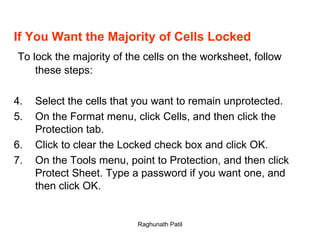If You Want the Majority of Cells Locked To lock the majority of the cells on the worksheet, follow these steps: Select the cells that you want to remain unprotected. On the Format menu, click Cells, and then click the Protection tab. Click to clear the Locked check box and click OK. On the Tools menu, point to Protection, and then click Protect Sheet. Type a password if you want one, and then click OK.