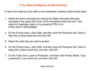 If You Want the Majority of Cells Unlocked To leave the majority of the cells on the worksheet unlocked, follow these steps: Select the entire worksheet by clicking the Select All button (the gray rectangle in the upper-left corner of the worksheet where the row 1 and column A headings meet), or by pressing CTRL+A or CTRL+SHIFT+SPACEBAR. On the Format menu, click Cells, and then click the Protection tab. Click to clear the Locked check box and click OK. Select the cells that you want to protect. On the Format menu, click Cells, and then click the Protection tab. Click to select the Locked check box, and then click OK. On the Tools menu, point to Protection, and then click Protect Sheet. Type a password, if you want one, and then click OK.