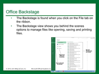 Office Backstage
• The Backstage is found when you click on the File tab on
the ribbon.
• The Backstage view shows you behind the scenes
options to manage files like opening, saving and printing
files.
© 2014, John Wiley & Sons, Inc. Microsoft Official Academic Course, Microsoft Word 2016 10
 