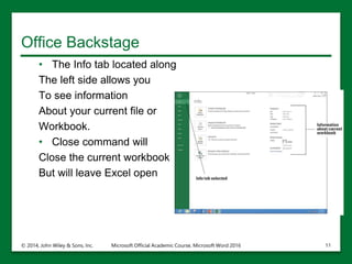 Office Backstage
• The Info tab located along
The left side allows you
To see information
About your current file or
Workbook.
• Close command will
Close the current workbook
But will leave Excel open
© 2014, John Wiley & Sons, Inc. Microsoft Official Academic Course, Microsoft Word 2016 11
 
