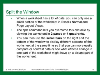 Split the Window
• When a worksheet has a lot of data, you can only see a
small portion of the worksheet in Excel’s Normal and
Page Layout Views.
• The split command lets you overcome this obstacle by
viewing the worksheet in 2 panes or 4 quadrants.
• You can then use the scroll bars on the right and the
bottom of the window to display different sections of the
worksheet at the same time so that you can more easily
compare or contrast data or see what effect a change in
one part of the worksheet might have on a distant part of
the worksheet.
© 2014, John Wiley & Sons, Inc. Microsoft Official Academic Course, Microsoft Word 2016 14
 