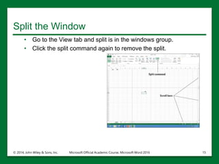 Split the Window
• Go to the View tab and split is in the windows group.
• Click the split command again to remove the split.
© 2014, John Wiley & Sons, Inc. Microsoft Official Academic Course, Microsoft Word 2016 15
 