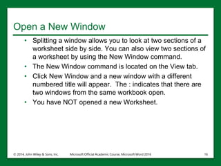 Open a New Window
• Splitting a window allows you to look at two sections of a
worksheet side by side. You can also view two sections of
a worksheet by using the New Window command.
• The New Window command is located on the View tab.
• Click New Window and a new window with a different
numbered title will appear. The : indicates that there are
two windows from the same workbook open.
• You have NOT opened a new Worksheet.
© 2014, John Wiley & Sons, Inc. Microsoft Official Academic Course, Microsoft Word 2016 16
 