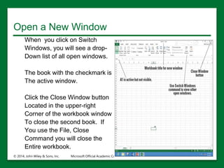 Open a New Window
When you click on Switch
Windows, you will see a drop-
Down list of all open windows.
The book with the checkmark is
The active window.
Click the Close Window button
Located in the upper-right
Corner of the workbook window
To close the second book. If
You use the File, Close
Command you will close the
Entire workbook.
© 2014, John Wiley & Sons, Inc. Microsoft Official Academic Course, Microsoft Word 2016 17
 